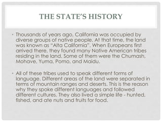THE STATE’S HISTORY
• Thousands of years ago, California was occupied by
diverse groups of native people. At that time, the land
was known as “Alta California”. When Europeans first
arrived there, they found many Native American tribes
residing in the land. Some of them were the Chumash,
Mohave, Yuma, Pomo, and Maidu.
• All of these tribes used to speak different forms of
language. Different areas of the land were separated in
terms of mountain ranges and deserts. This is the reason
why they spoke different languages and followed
different cultures. They also lived a simple life - hunted,
fished, and ate nuts and fruits for food.
 
