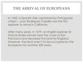THE ARRIVAL OF EUROPEANS
• In 1542, a Spanish ship captained by Portuguese
citizen – Juan Rodriguez Cabrillo was the first
explorer to arrive in California.
• After many years, in 1579, an English explorer Sir
Francis Drake arrived near the coast of San
Francisco and declared the land for England.
However, the land wasn’t to be occupied by the
Europeans for another 200 years.
 