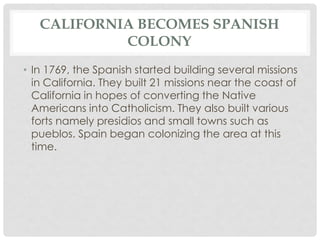 CALIFORNIA BECOMES SPANISH
COLONY
• In 1769, the Spanish started building several missions
in California. They built 21 missions near the coast of
California in hopes of converting the Native
Americans into Catholicism. They also built various
forts namely presidios and small towns such as
pueblos. Spain began colonizing the area at this
time.
 