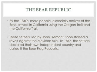 THE BEAR REPUBLIC
• By the 1840s, more people, especially natives of the
East, arrived in California using the Oregon Trail and
the California Trail.
• These settlers, led by John Fremont, soon started a
revolt against the Mexican rule. 1n 1846, the settlers
declared their own independent country and
called it the Bear Flag Republic.
 