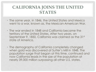 CALIFORNIA JOINS THE UNITED
STATES
• The same year, in 1846, the United States and Mexico
went to a war, known as, the Mexican-American War.
• The war ended in 1848 and California became the
territory of the United States. After two years, on
September 9, 1850, California was claimed as the 31st
state of America.
• The demography of California completely changed
when gold was discovered at Sutter’s Mill in 1848. The
population surge that began at this time, continued and
now California leads in the size of the population at
nearly 39,000 million surpassing all other U.S. states.
 