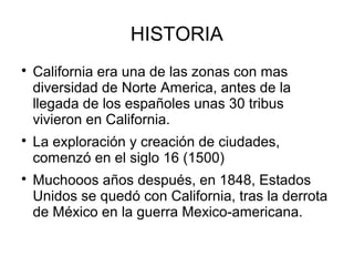HISTORIA

California era una de las zonas con mas
diversidad de Norte America, antes de la
llegada de los españoles unas 30 tribus
vivieron en California.

La exploración y creación de ciudades,
comenzó en el siglo 16 (1500)

Muchooos años después, en 1848, Estados
Unidos se quedó con California, tras la derrota
de México en la guerra Mexico-americana.
 