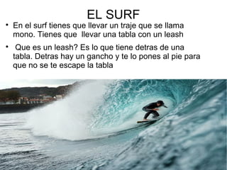EL SURF

En el surf tienes que llevar un traje que se llama
mono. Tienes que llevar una tabla con un leash

Que es un leash? Es lo que tiene detras de una
tabla. Detras hay un gancho y te lo pones al pie para
que no se te escape la tabla
 