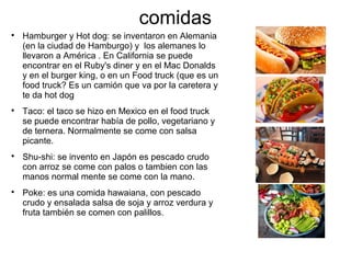 comidas

Hamburger y Hot dog: se inventaron en Alemania
(en la ciudad de Hamburgo) y los alemanes lo
llevaron a América . En California se puede
encontrar en el Ruby's diner y en el Mac Donalds
y en el burger king, o en un Food truck (que es un
food truck? Es un camión que va por la caretera y
te da hot dog

Taco: el taco se hizo en Mexico en el food truck
se puede encontrar había de pollo, vegetariano y
de ternera. Normalmente se come con salsa
picante.

Shu-shi: se invento en Japón es pescado crudo
con arroz se come con palos o tambien con las
manos normal mente se come con la mano.

Poke: es una comida hawaiana, con pescado
crudo y ensalada salsa de soja y arroz verdura y
fruta también se comen con palillos.
 