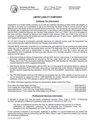 Secretary of State                                   th
                                                                1500 11 Street, 3 Floor
                                                                                       rd
                                                                                                             Business Entities
                     Business Programs Division                 Sacramento, CA 95814                         (916) 657-5448




                                             LIMITED LIABILITY COMPANIES

                                                  California Tax Information
Registration of a limited liability company (LLC) with the California Secretary of State (SOS) will obligate an
LLC that is not taxed as a corporation to pay to the Franchise Tax Board (FTB) an annual minimum tax of
$800.00 and a fee based on the annual total income of the entity. The tax and fee are required to be paid for
the taxable year of registration and each taxable year, or part thereof, until a Certificate of Cancellation is filed
with the SOS. (California Revenue and Taxation Code sections 17941 and 17942.) An LLC is not subject to
the taxes and fees imposed by Revenue and Taxation Code sections 17941 and 17942 if the LLC did no
business in California during the taxable year and the taxable year was 15 days or less. (California Revenue
and Taxation Code section 17946.)

An LLC that is taxed as a corporation generally determines its California income under the Corporation Tax
Law commencing with California Revenue and Taxation Code section 23001.

PLEASE NOTE: A domestic nonprofit LLC is a taxable entity and subject to the tax requirements stated above
unless the LLC has applied for tax-exempt status and the FTB determines the LLC qualifies for tax-exempt
status. Therefore, until such a determination is made, a nonprofit LLC must file a return and pay the
associated tax (and, if applicable, the fee) every year until the LLC is formally cancelled. If the LLC intends to
seek tax exempt status:

•   At the time of filing its Articles of Organization with the SOS, the LLC must include, in an attachment to that
    document, additional statements as required by the law under which the LLC is seeking exemption.
    Please refer to the FTB’s Exemption Application Booklet (FTB 3500 Booklet) for information regarding the
    required statements and for suggested language.

•   After filing its Articles of Organization with the SOS, the LLC may apply for tax-exempt status by mailing an
    Exemption Application (Form FTB 3500), along with an endorsed copy of the Articles of Organization and
    all other required supporting documentation, to the FTB, P.O. Box 942857, Sacramento, California 94257-
    4041.

•   The FTB 3500 Booklet and Form FTB 3500 can be accessed from the FTB’s website at www.ftb.ca.gov or
    can be requested by calling the FTB at 1-800-338-0505. For further information regarding franchise tax
    exemption, refer to the FTB’s website or call the FTB at (916) 845-4171.

For further information regarding franchise tax requirements, please contact the FTB at:

From within the United States (toll free) ....................................................................................(800) 852-5711
From outside the United States (not toll free) ............................................................................(916) 845-6500
Automated Service - From within the United States (toll free) ...................................................(800) 338-0505
Automated Service - From outside the United States (not toll free)...........................................(916) 845-6600


                                            Professional Services Information
A domestic or foreign LLC may not render professional services. (Corp. Code § 17375.)                                        “Professional
services” are defined in California Corporations Code sections 13401(a) and 13401.3 as:

          Any type of professional services that may be lawfully rendered only pursuant to a license,
          certification, or registration authorized by the Business and Professions Code, the
          Chiropractic Act, the Osteopathic Act or the Yacht and Ship Brokers Act.

If your business is required to be licensed, registered or certified, it is recommended that you contact the
appropriate licensing authority before filing with the SOS’s office in order to determine whether your services
are considered professional.
LLC Info (REV 04/2007)
 