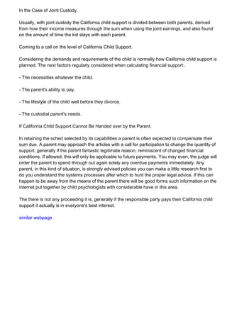 In the Case of Joint Custody.
Usually, with joint custody the California child support is divided between both parents, derived
from how their income measures through the sum when using the joint earnings, and also found
on the amount of time the kid stays with each parent.
Coming to a call on the level of California Child Support.
Considering the demands and requirements of the child is normally how California child support is
planned. The next factors regularly considered when calculating financial support:.
- The necessities whatever the child.
- The parent's ability to pay.
- The lifestyle of the child well before they divorce.
- The custodial parent's needs.
If California Child Support Cannot Be Handed over by the Parent.
In retaining the sched selected by its capabilities a parent is often expected to compensate their
sum due. A parent may approach the articles with a call for participation to change the quantity of
support, generally if the parent fantastic legitimate reason, reminiscent of changed financial
conditions. If allowed, this will only be applicable to future payments. You may even, the judge will
order the parent to spend through out again solely any overdue payments immediately. Any
parent, in this kind of situation, is strongly advised policies you can make a little research first to
do you understand the systems processes after which to hunt the proper legal advice. If this can
happen to be away from the means of the parent there will be good forms such information on the
internet put together by child psychologists with considerable have in this area.
The there is not any proceeding it is, generally if the responsible party pays their California child
support it actually is in everyone's best interest.
similar webpage
 
