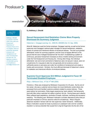 newsletter


                           By Anthony J. Oncidi 
 January 2010 
 Vol. 9, No. 1 


Anthony J. Oncidi          Sexual Harassment And Retaliation Claims Were Properly 
is a partner in and the    Dismissed On Summary Judgment 
Chair of the Labor and 
Employment                 Haberman v. Cengage Learning, Inc., 2009 WL 4693065 (Cal. Ct. App. 2009) 
Department of 
Proskauer Rose LLP in      Alicia M. Haberman sued her former employer, Cengage Learning, as well as her former 
Los Angeles, where he      supervisor and Cengage’s national sales manager for sexual harassment, retaliation, 
exclusively represents     breach of contract and intentional infliction of emotional distress.  The trial court granted 
employers and              defendants’ motion for summary judgment, and the Court of Appeal affirmed on the 
management in all 
                           ground that the acts of alleged harassment fell “far short” of establishing a pattern of 
areas of employment 
and labor law. His 
                           continuous, pervasive harassment necessary to show a hostile working environment 
telephone number is        under the Fair Employment and Housing Act.  Among other things, the individual 
310.284.5690 and his       defendants’ oral and e­mail comments to Haberman were not sexual in nature, were not 
e­mail address is          compliments of or requests to date her and generally did not evidence conduct 
aoncidi@proskauer.com      sufficiently severe or pervasive as to alter her conditions of employment and create a 
                           hostile work environment.  Similarly, the Court affirmed dismissal of Haberman’s claims 
                           for retaliation and intentional infliction of emotional distress. 



                           Supreme Court Approves $3.8 Million Judgment In Favor Of 
                           Terminated Disabled Employee 
                                                            th 
                           Roby v. McKesson Corp., 47 Cal. 4  686 (2009) 

                           Charlene J. Roby was employed by McKesson Corporation for 25 years.  By the end of 
                           her career, she was a customer service liaison at a local distribution center where she 
                           processed forms and handled customer problems related to product delivery.  Three 
                           years before her termination, Roby began experiencing “panic attacks” that temporarily 
                           (and with little notice) restricted her ability to perform her job.  During these panic attacks, 
                           Roby suffered heart palpitations, shortness of breath, dizziness, trembling and excessive 
                           sweating.  The following year, McKesson instituted a complex attendance policy that put 
                           particular emphasis on 24­hour advance notice for all absences.  Roby’s frequent 
                           absences resulted in tension with her new supervisor, Karen Schoener.  Additionally, 
                           Roby’s medication caused her body to produce an unpleasant odor and her condition 
                           resulted in a nervous disorder that caused her to dig her fingernails into the skin of her 
 