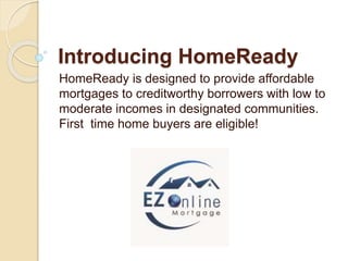 Introducing HomeReady
HomeReady is designed to provide affordable
mortgages to creditworthy borrowers with low to
moderate incomes in designated communities.
First time home buyers are eligible!
 