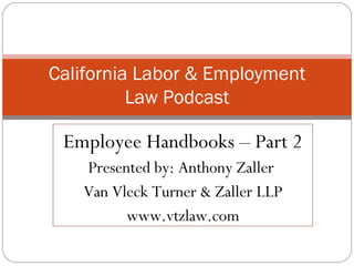 Employee Handbooks – Part 2 Presented by: Anthony Zaller  Van Vleck Turner & Zaller LLP www.vtzlaw.com California Labor & Employment Law Podcast 