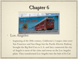 Chapter 6 Los Angeles beginning of the 20th century, California’s 2 major cities were San Francisco and San Diego but the Pacific Electric Railway brought the Big Red Cars to L.A. and they connected the city of Angels to most of the cities and towns on the Los Angeles plain. They transformed Los Angeles into the hub of So Cal 