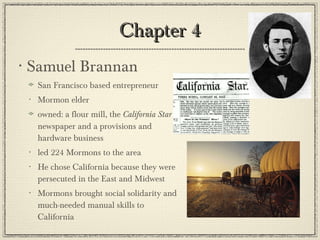 Chapter 4 Samuel Brannan San Francisco based entrepreneur Mormon elder owned: a flour mill, the  California Star  newspaper and a provisions and hardware business led 224 Mormons to the area He chose California because they were persecuted in the East and Midwest Mormons brought social solidarity and much-needed manual skills to California 