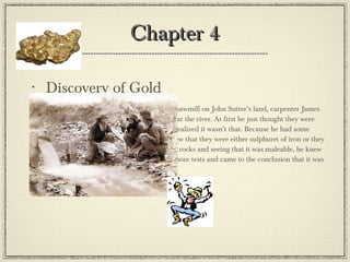Chapter 4 Discovery of Gold On January 24, 1848, while building a sawmill on John Sutter’s land, carpenter James Marshall noticed something sparkly near the river. At first he just thought they were pieces of quartz but looking closer, he realized it wasn’t that. Because he had some previous knowledge of minerals, he knew that they were either sulphuret of iron or they were gold. After pounding it between 2 rocks and seeing that it was maleable, he knew that what he was indeed gold. He ran more tests and came to the conclusion that it was in fact gold. Eureka! 