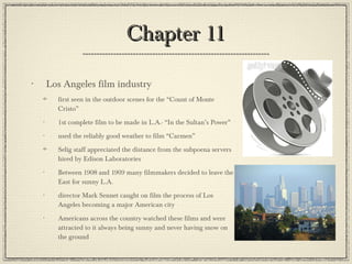 Chapter 11 Los Angeles film industry first seen in the outdoor scenes for the “Count of Monte Cristo” 1st complete film to be made in L.A.- “In the Sultan’s Power” used the reliably good weather to film “Carmen” Selig staff appreciated the distance from the subpoena servers hired by Edison Laboratories Between 1908 and 1909 many filmmakers decided to leave the East for sunny L.A. director Mark Sennet caught on film the process of Los Angeles becoming a major American city Americans across the country watched these films and were attracted to it always being sunny and never having snow on the ground 