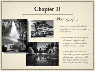Chapter 11 Photography   2 men were determined to lead a campaign to restore photography to its own terms Edward Watson- after a period of Abstract Expressionism, returned to the beauty of the outdoors, based in Carmel Ansel Adams- San Francisco born, already an accomplished photographer by the age of 15, had a great affinity for nature especially the Yosemite Valley 