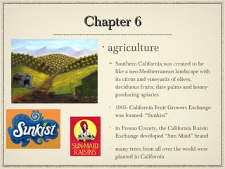 Chapter 6 agriculture Southern California was created to be like a neo-Mediterranean landscape with its citrus and vineyards of olives, deciduous fruits, date palms and honey-producing apiaries 1905- California Fruit Growers Eschange was formed- “Sunkist” in Fresno County, the California Raisin Exchange developed “Sun Maid” brand many trees from all over the world were planted in California 
