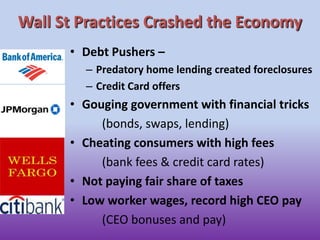 Wall St Practices Crashed the EconomyDebt Pushers –Predatory home lending created foreclosuresCredit Card offersGouging government with financial tricks(bonds, swaps, lending)Cheating consumers with high fees(bank fees & credit card rates)Not paying fair share of taxesLow worker wages, record high CEO pay	(CEO bonuses and pay)