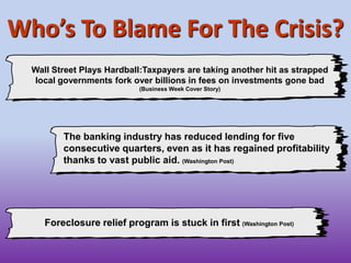The banking industry has reduced lending for five consecutive quarters, even as it has regained profitability thanks to vast public aid.(Washington Post)Wall Street Plays Hardball:Taxpayers are taking another hit as strapped local governments fork over billions in fees on investments gone bad (Business Week Cover Story)Who’s To Blame For The Crisis?Foreclosure relief program is stuck in first(Washington Post)