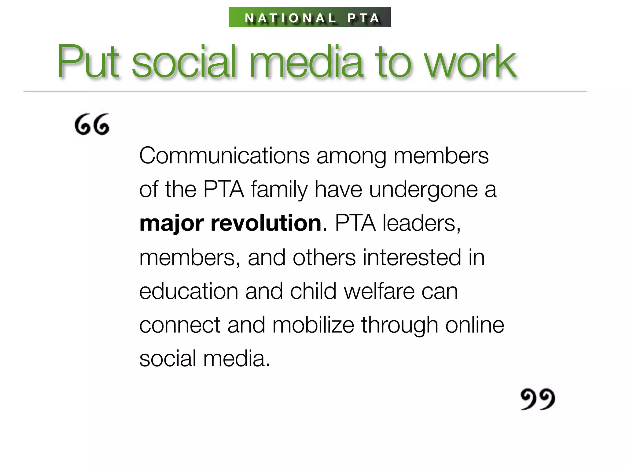 N AT I O N A L P TA



Put social media to work
    Communications among members
    of the PTA family have undergone a
    major revolution. PTA leaders,
    members, and others interested in
    education and child welfare can
    connect and mobilize through online
    social media.
 