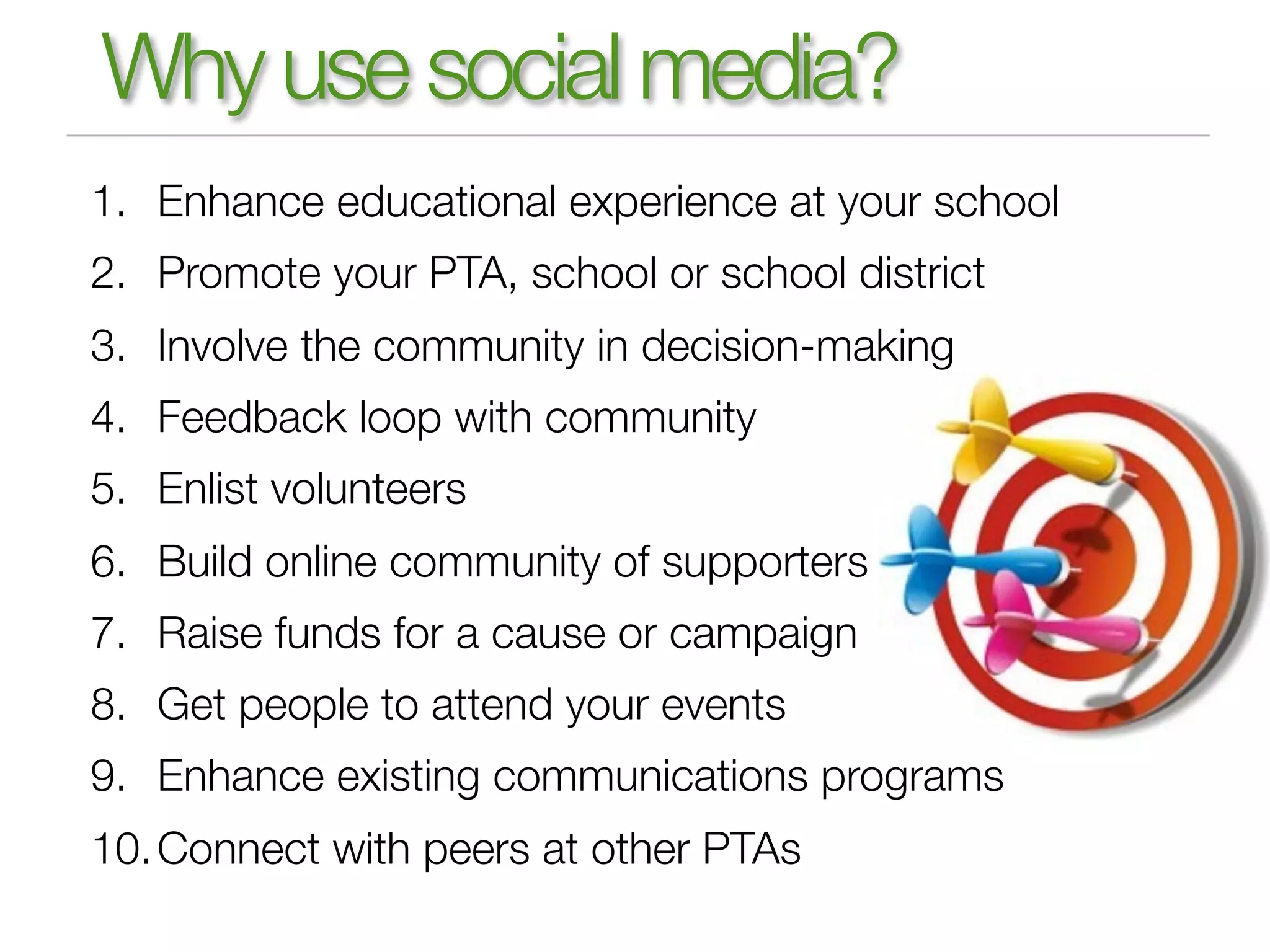 Why use social media?
1. Enhance educational experience at your school
2. Promote your PTA, school or school district
3. Involve the community in decision-making
4. Feedback loop with community
5. Enlist volunteers
6. Build online community of supporters
7. Raise funds for a cause or campaign
8. Get people to attend your events
9. Enhance existing communications programs
10. Connect with peers at other PTAs
 