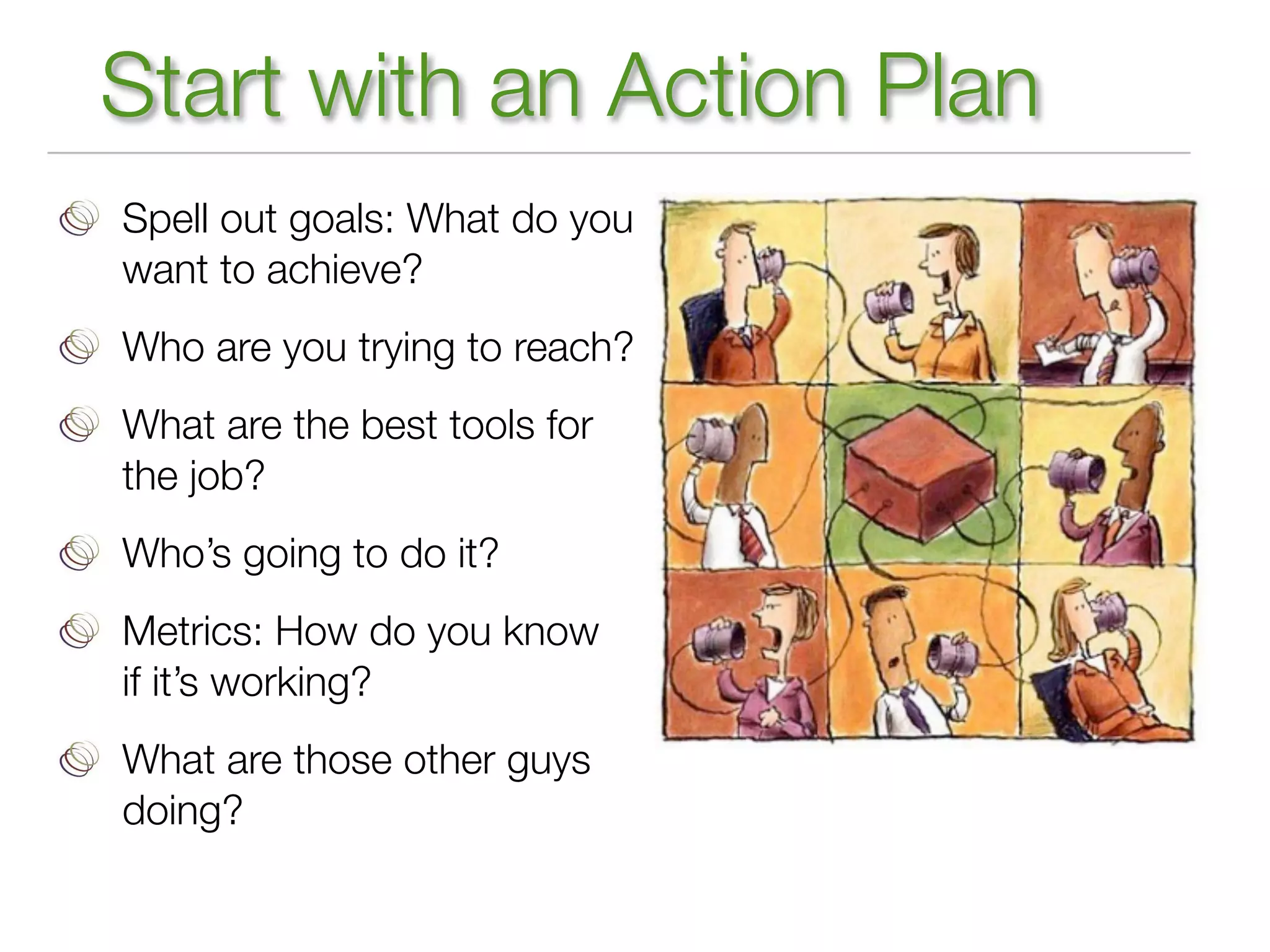 Start with an Action Plan
Spell out goals: What do you
want to achieve?
Who are you trying to reach?
What are the best tools for
the job?
Who’s going to do it?
Metrics: How do you know
if it’s working?
What are those other guys
doing?
 