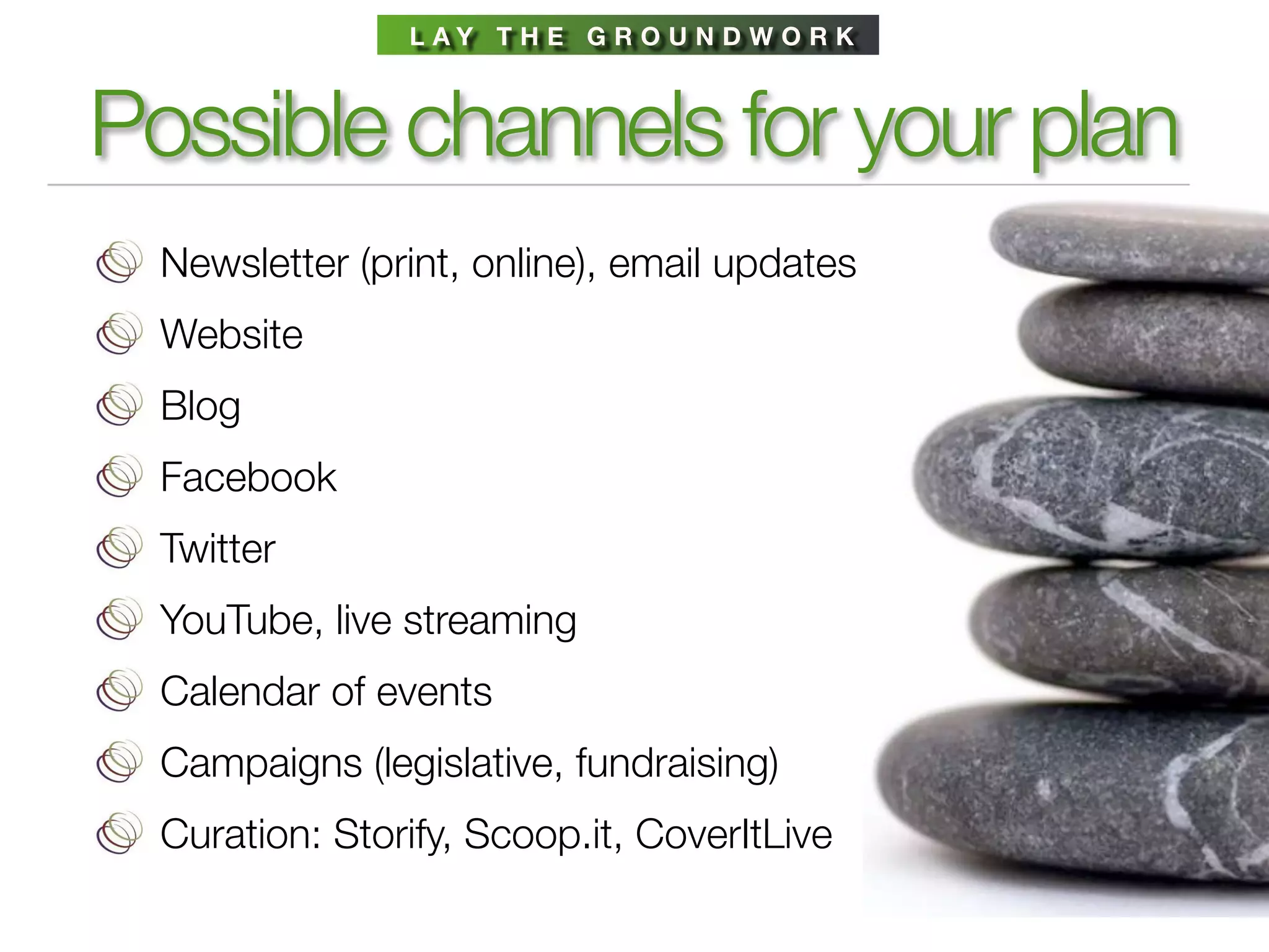 L AY T H E G R O U N D W O R K



Possible channels for your plan
  Newsletter (print, online), email updates
  Website
  Blog
  Facebook
  Twitter
  YouTube, live streaming
  Calendar of events
  Campaigns (legislative, fundraising)
  Curation: Storify, Scoop.it, CoverItLive
 