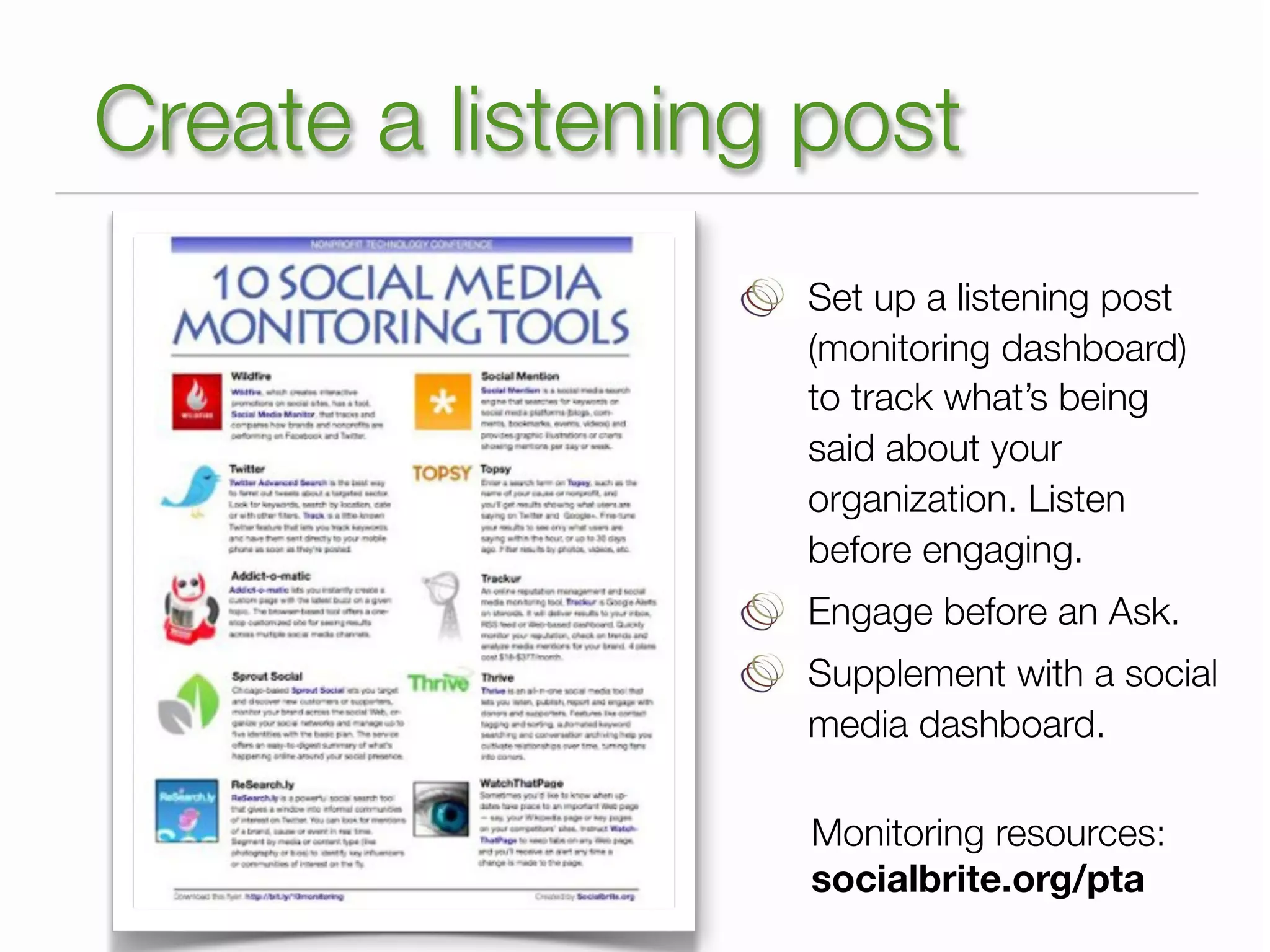 Create a listening post
                  Set up a listening post
                  (monitoring dashboard)
                  to track what’s being
                  said about your
                  organization. Listen
                  before engaging.
                  Engage before an Ask.
                  Supplement with a social
                  media dashboard.

                   Monitoring resources:
                   socialbrite.org/pta
 
