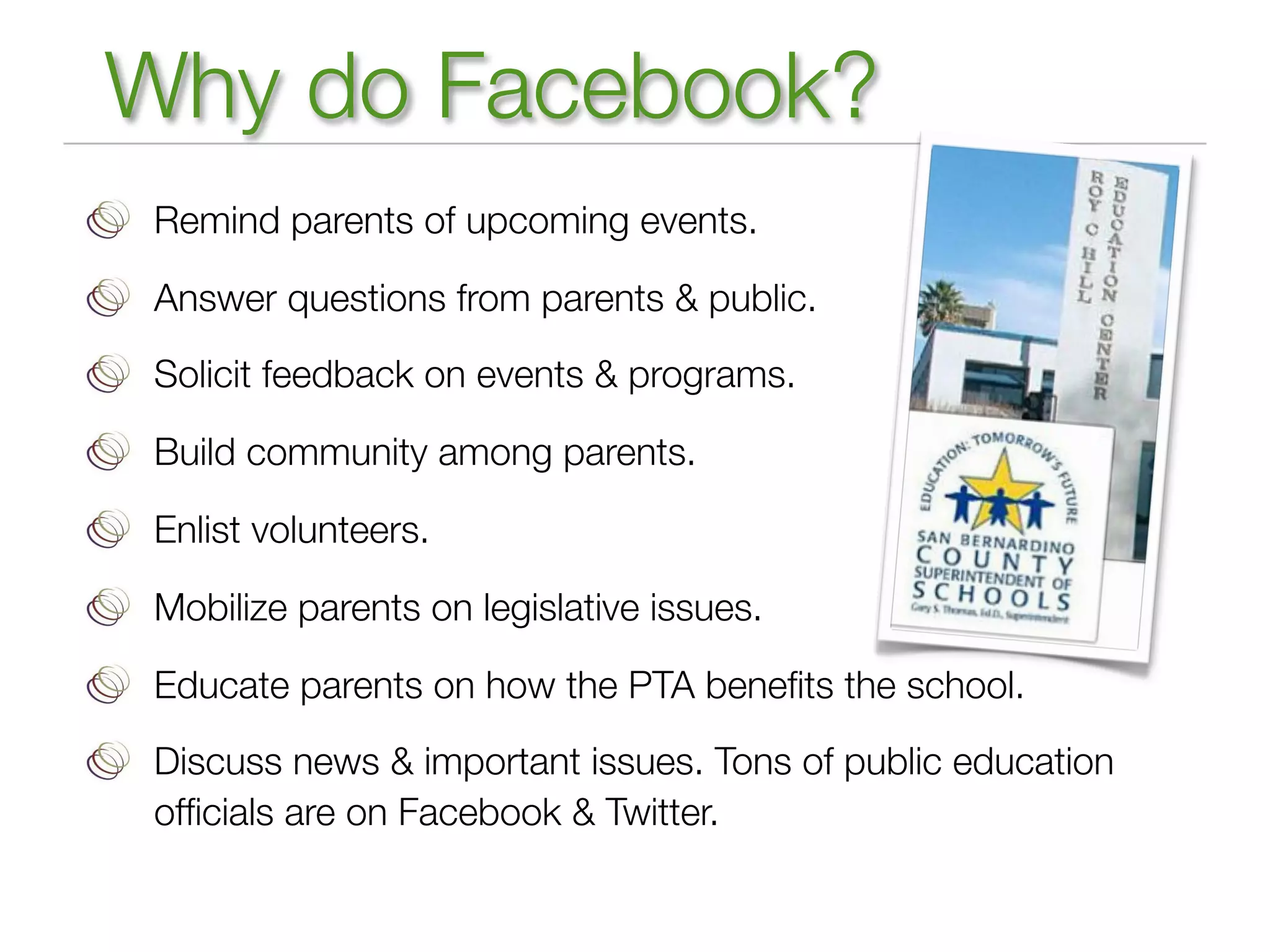 Why do Facebook?
 Remind parents of upcoming events.

 Answer questions from parents & public.

 Solicit feedback on events & programs.

 Build community among parents.

 Enlist volunteers.

 Mobilize parents on legislative issues.

 Educate parents on how the PTA beneﬁts the school.

 Discuss news & important issues. Tons of public education
 ofﬁcials are on Facebook & Twitter.
 
