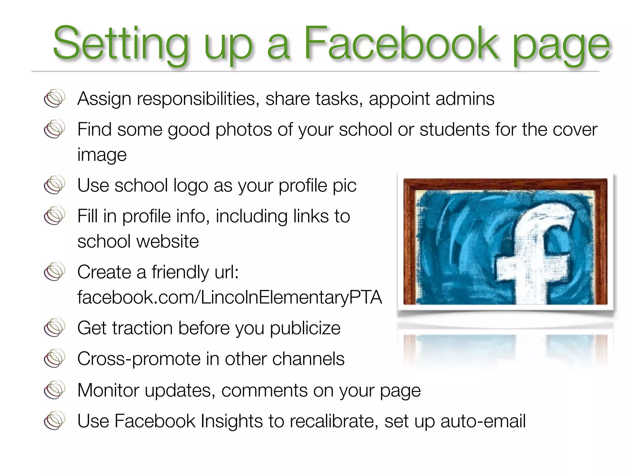 Setting up a Facebook page
 Assign responsibilities, share tasks, appoint admins
 Find some good photos of your school or students for the cover
 image
 Use school logo as your proﬁle pic
 Fill in proﬁle info, including links to
 school website
 Create a friendly url:
 facebook.com/LincolnElementaryPTA
 Get traction before you publicize
 Cross-promote in other channels
 Monitor updates, comments on your page
 Use Facebook Insights to recalibrate, set up auto-email
 