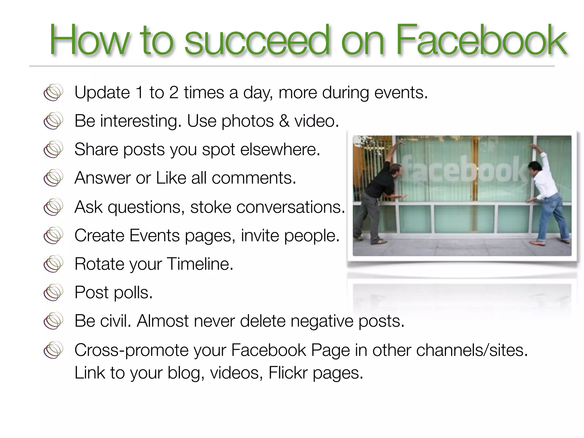 How to succeed on Facebook
 Update 1 to 2 times a day, more during events.
 Be interesting. Use photos & video.
 Share posts you spot elsewhere.
 Answer or Like all comments.
 Ask questions, stoke conversations.
 Create Events pages, invite people.
 Rotate your Timeline.
 Post polls.
 Be civil. Almost never delete negative posts.
 Cross-promote your Facebook Page in other channels/sites.
 Link to your blog, videos, Flickr pages.
 