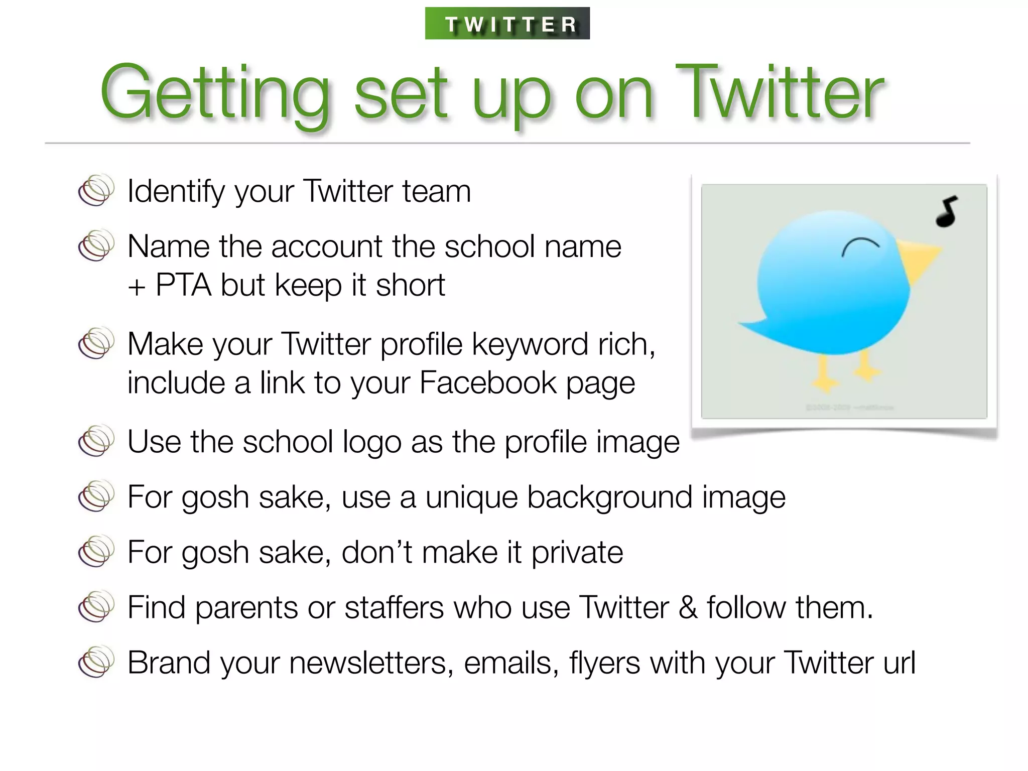 TWITTER



Getting set up on Twitter
Identify your Twitter team
Name the account the school name
+ PTA but keep it short
Make your Twitter proﬁle keyword rich,
include a link to your Facebook page
Use the school logo as the proﬁle image
For gosh sake, use a unique background image
For gosh sake, don’t make it private
Find parents or staffers who use Twitter & follow them.
Brand your newsletters, emails, ﬂyers with your Twitter url
 