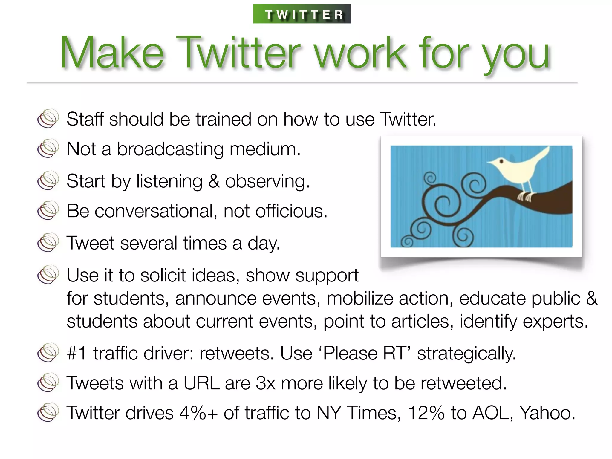 TWITTER


Make Twitter work for you
Staff should be trained on how to use Twitter.
Not a broadcasting medium.
Start by listening & observing.
Be conversational, not ofﬁcious.
Tweet several times a day.
Use it to solicit ideas, show support
for students, announce events, mobilize action, educate public &
students about current events, point to articles, identify experts.
#1 trafﬁc driver: retweets. Use ‘Please RT’ strategically.
Tweets with a URL are 3x more likely to be retweeted.
Twitter drives 4%+ of trafﬁc to NY Times, 12% to AOL, Yahoo.
 