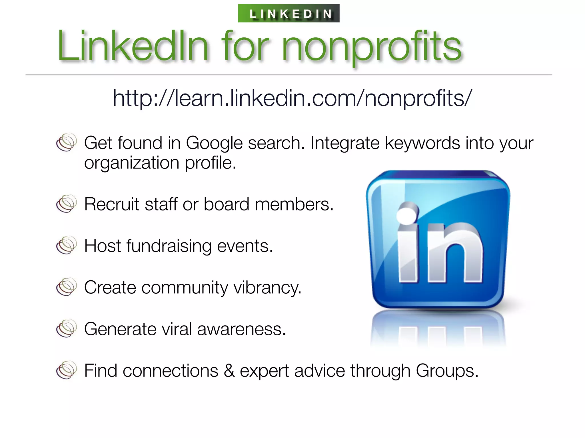 LINKEDIN


LinkedIn for nonproﬁts
    http://learn.linkedin.com/nonproﬁts/
 Get found in Google search. Integrate keywords into your
 organization proﬁle.

 Recruit staff or board members.

 Host fundraising events.

 Create community vibrancy.

 Generate viral awareness.

 Find connections & expert advice through Groups.
 