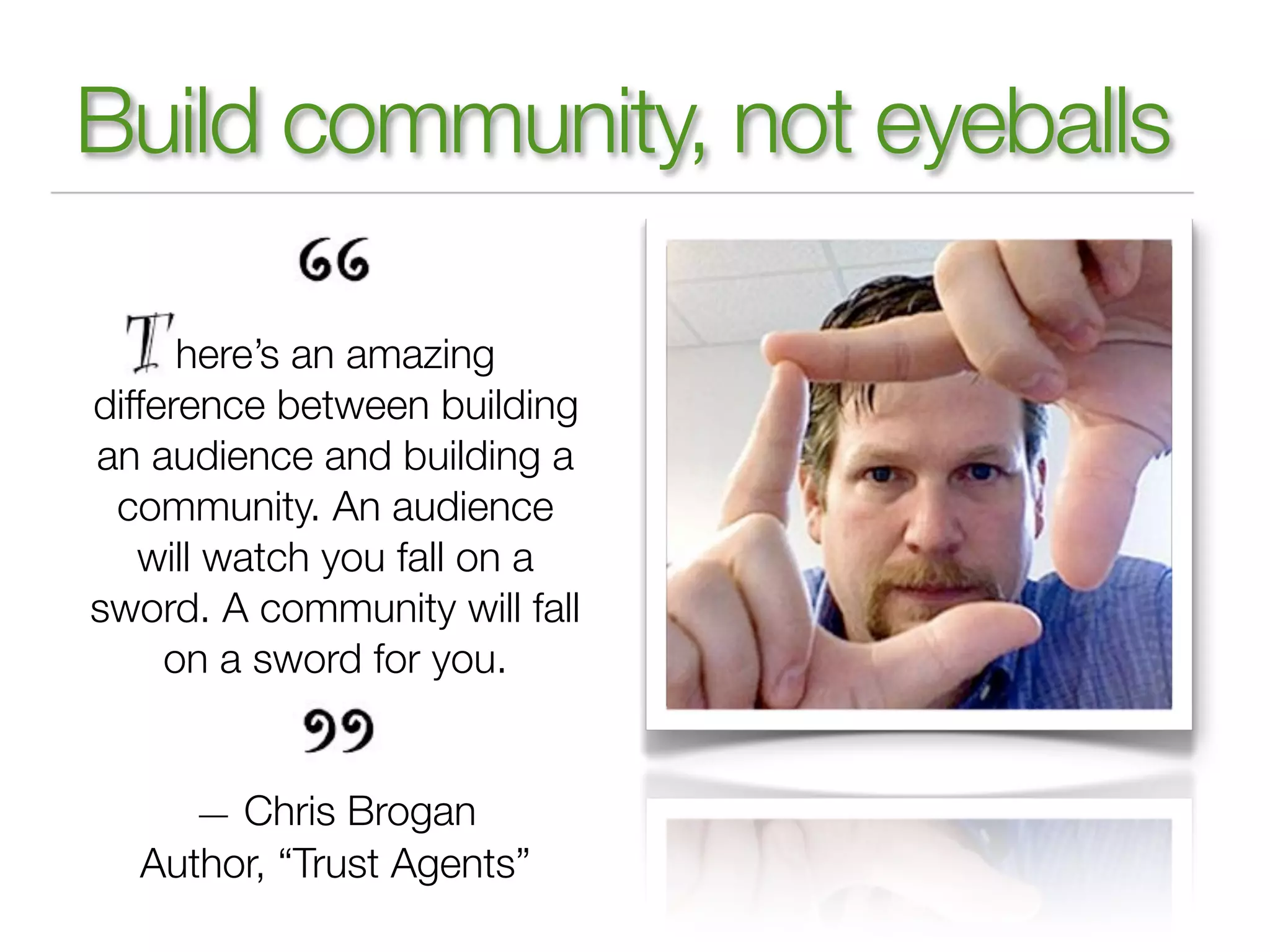 Build community, not eyeballs

      here’s an amazing
difference between building
an audience and building a
 community. An audience
   will watch you fall on a
sword. A community will fall
     on a sword for you.


     — Chris Brogan
  Author, “Trust Agents”
 