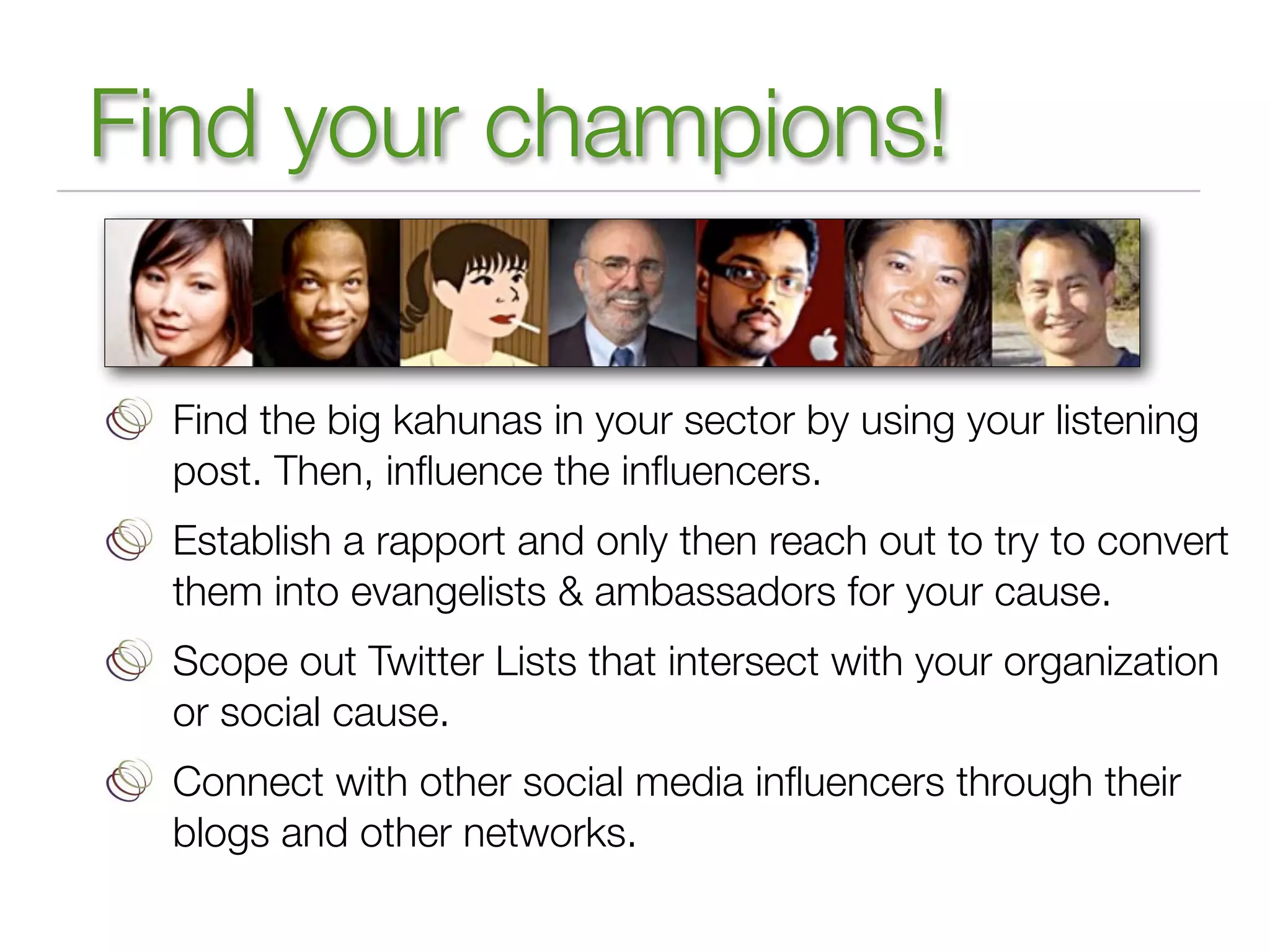 Find your champions!

 Find the big kahunas in your sector by using your listening
 post. Then, inﬂuence the inﬂuencers.
 Establish a rapport and only then reach out to try to convert
 them into evangelists & ambassadors for your cause.
 Scope out Twitter Lists that intersect with your organization
 or social cause.
 Connect with other social media inﬂuencers through their
 blogs and other networks.
 