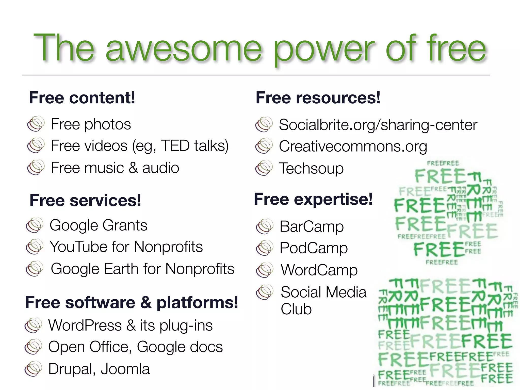 The awesome power of free
Free content!                    Free resources!
   Free photos                      Socialbrite.org/sharing-center
   Free videos (eg, TED talks)      Creativecommons.org
   Free music & audio               Techsoup

Free services!                   Free expertise!
   Google Grants                    BarCamp
   YouTube for Nonproﬁts            PodCamp
   Google Earth for Nonproﬁts       WordCamp
                                    Social Media
Free software & platforms!          Club
  WordPress & its plug-ins
  Open Ofﬁce, Google docs
  Drupal, Joomla
 