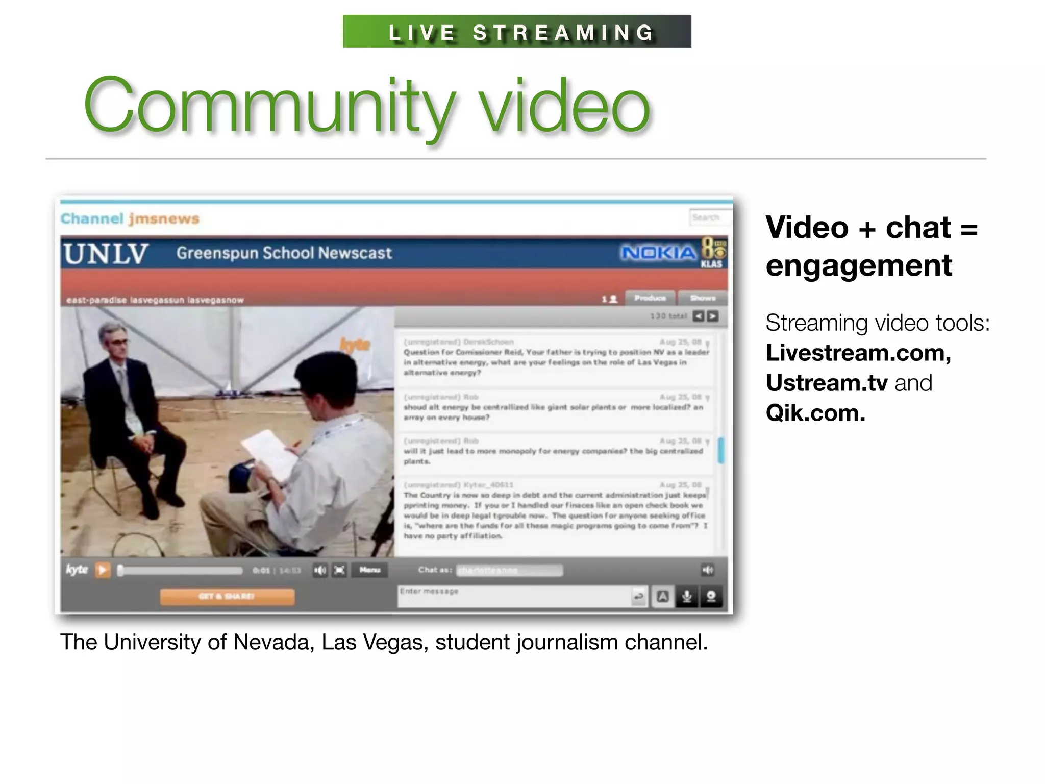 LIVE STREAMING



  Community video
                                                                   Video + chat =
                                                                   engagement
                                                                   Streaming video tools:
                                                                   Livestream.com,
                                                                   Ustream.tv and
                                                                   Qik.com.




The University of Nevada, Las Vegas, student journalism channel.
 