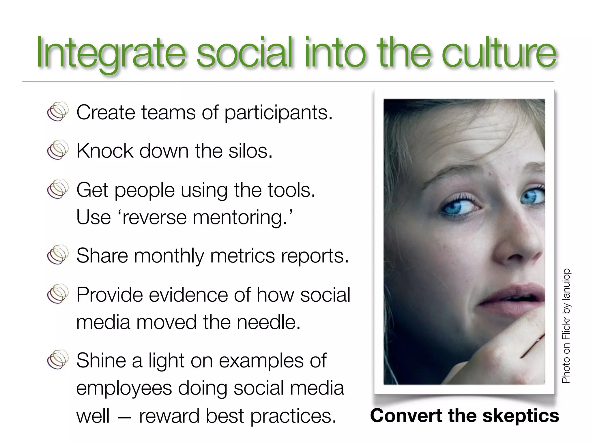 Integrate social into the culture
  Create teams of participants.
  Knock down the silos.
  Get people using the tools.
  Use ‘reverse mentoring.’
  Share monthly metrics reports.




                                                          Photo on Flickr by lanuiop
  Provide evidence of how social
  media moved the needle.
  Shine a light on examples of
  employees doing social media
  well — reward best practices.    Convert the skeptics
 