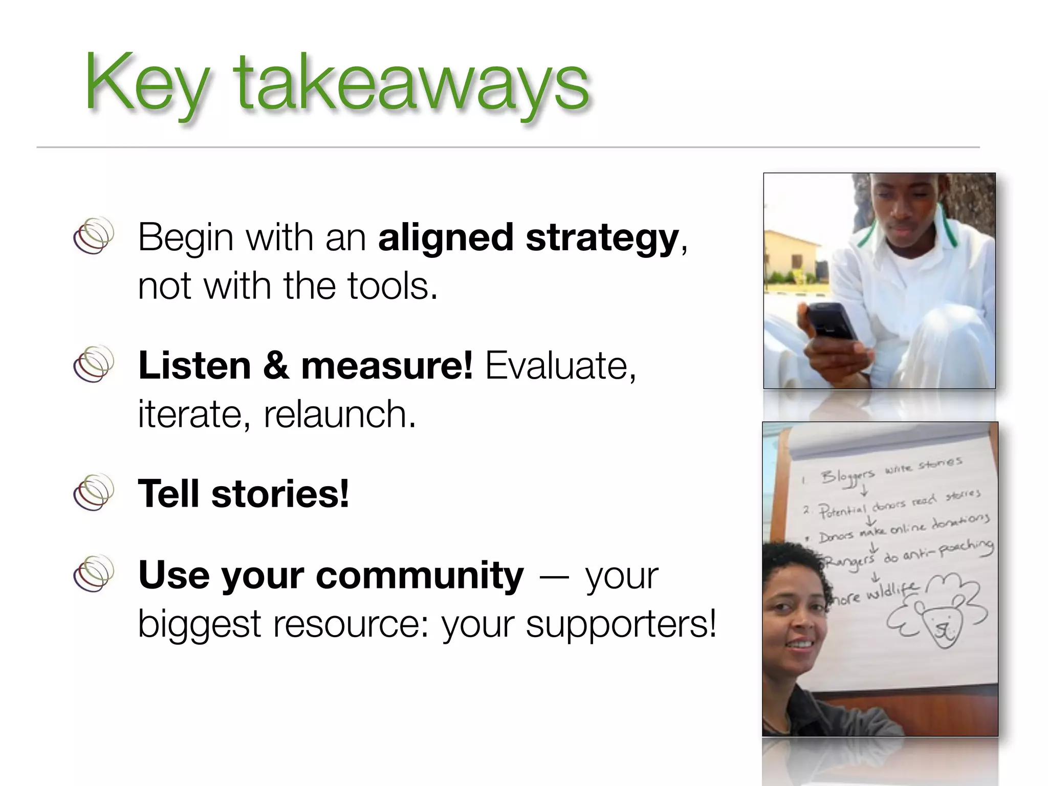 Key takeaways
 Begin with an aligned strategy,
 not with the tools.

 Listen & measure! Evaluate,
 iterate, relaunch.

 Tell stories!

 Use your community — your
 biggest resource: your supporters!
 