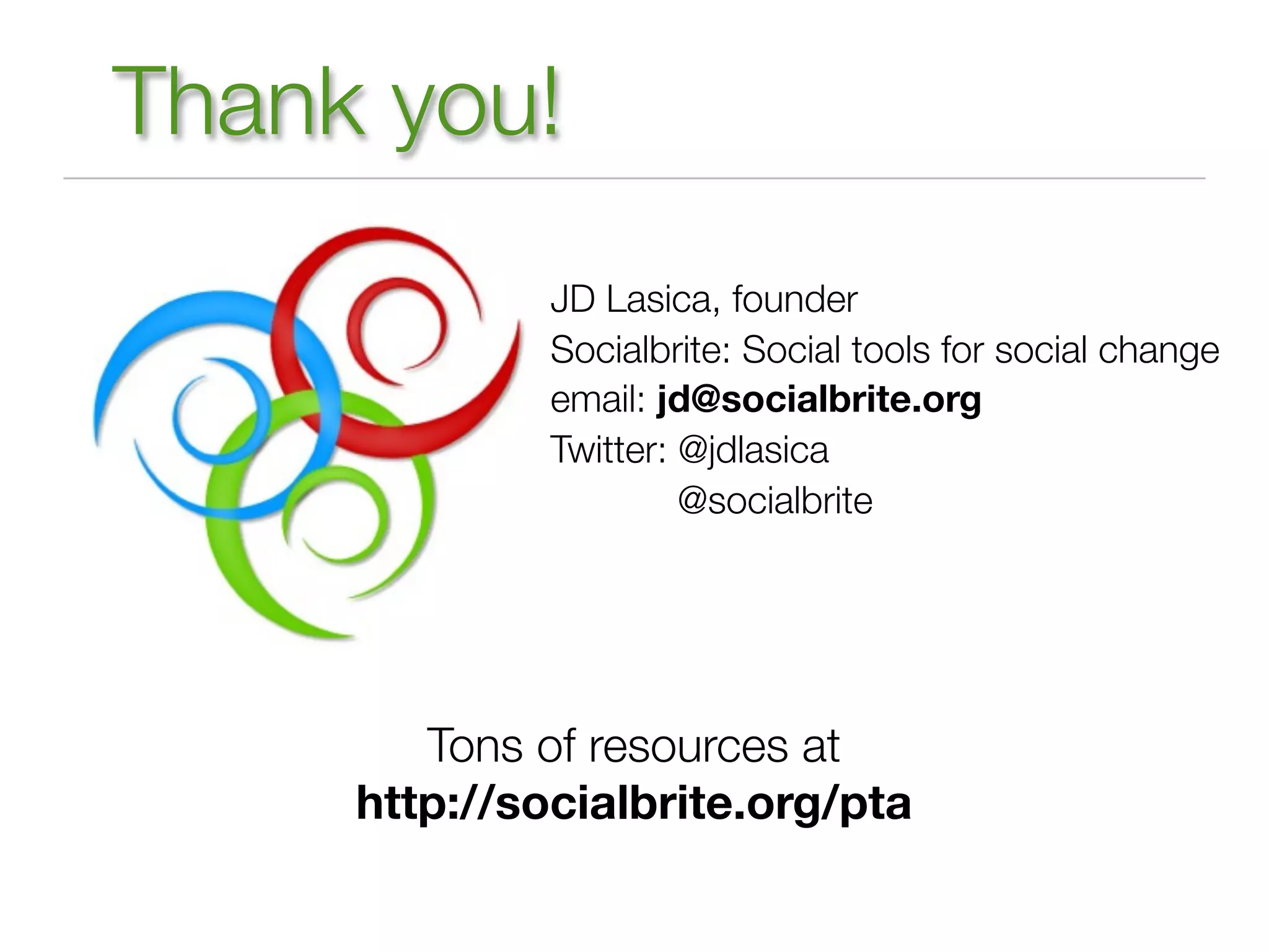 Thank you!
              JD Lasica, founder
              Socialbrite: Social tools for social change
              email: jd@socialbrite.org
              Twitter: @jdlasica
                       @socialbrite




        Tons of resources at
     http://socialbrite.org/pta
 
