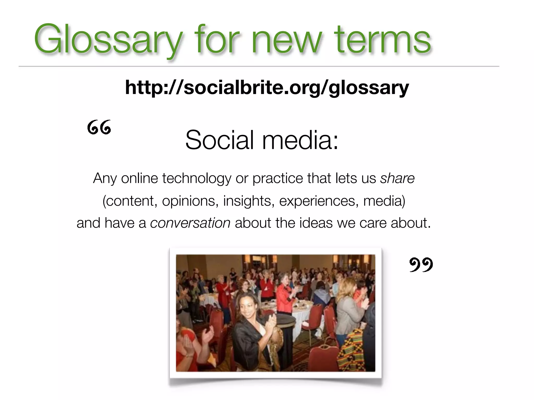 Glossary for new terms
         http://socialbrite.org/glossary



   “              Social media:
    Any online technology or practice that lets us share
     (content, opinions, insights, experiences, media)
  and have a conversation about the ideas we care about.




                                                      ”
 