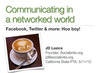 Communicating in
a networked world
Facebook, Twitter & more: Hoo boy!



                  JD Lasica
                  Founder, Socialbrite.org
                  jd@socialbrite.org
                  California State PTA 5/11/12
 