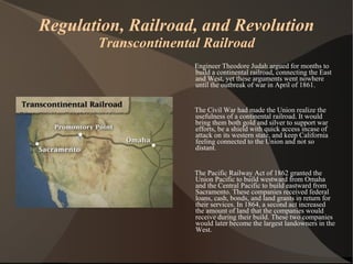 Regulation, Railroad, and Revolution Transcontinental Railroad Engineer Theodore Judah argued for months to build a continental railroad, connecting the East and West, yet these arguments went nowhere until the outbreak of war in April of 1861. The Civil War had made the Union realize the usefulness of a continental railroad. It would bring them both gold and silver to support war efforts, be a shield with quick access incase of attack on its western state, and keep California feeling connected to the Union and not so distant. The Pacific Railway Act of 1862 granted the Union Pacific to build westward from Omaha and the Central Pacific to build eastward from Sacramento. These companies received federal loans, cash, bonds, and land grants in return for their services. In 1864, a second act increased the amount of land that the companies would receive during their build. These two companies would later become the largest landowners in the West. 