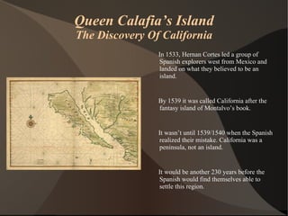Queen Calafia’s Island The Discovery Of California In 1533, Hernan Cortes led a group of Spanish explorers west from Mexico and landed on what they believed to be an island.  By 1539 it was called California after the fantasy island of Montalvo’s book. It wasn’t until 1539/1540 when the Spanish realized their mistake. California was a peninsula, not an island. It would be another 230 years before the Spanish would find themselves able to settle this region. 