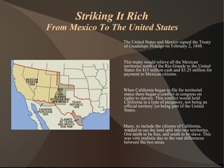 Striking It Rich From Mexico To The United States The United States and Mexico signed the Treaty of Guadalupe Hidalgo on February 2, 1848.  This treaty would relieve all the Mexican territories north of the Rio Grande to the United States for $15 million cash and $3.25 million for payment to Mexican citizens. When California began to file for territorial status there began a conflict in congress on rights to slavery. This conflict would hold California in a type of purgatory, not being an official territory yet being part of the United States. Many, to include the citizens of California, wanted to see the land split into two territories. One north to be free, and south to be slave. This was very realistic due to the vast differences between the two areas. 