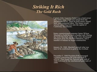 Striking It Rich The Gold Rush Captain John Augustus Sutter was a land owner who held a large estate just inland from the Sacramento River. There he built stores, leased land, and contracted labor. The future would turn his sprawling town into the capital of California, Sacramento. Sutter commissioned carpenter James Wilson Marshall to build his town a lumber mill. During the build Marshall, along with a few discharged Mormons from the Mormon Battalion, and a handful of Indians he began construction. January 24, 1848, Marshall noticed what was later to be confirmed as gold in the riverbed.  December 5, 1848 President Polk messaged congress concerning the gold and made it official. Then began the regional gold rush of 1848 followed by the international gold rush of 1849. 