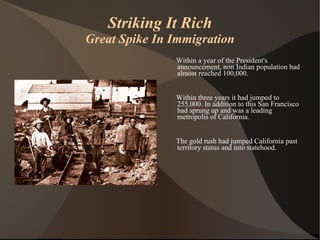 Striking It Rich Great Spike In Immigration Within a year of the President's announcement, non Indian population had almost reached 100,000.  Within three years it had jumped to 255,000. In addition to this San Francisco had sprung up and was a leading metropolis of California. The gold rush had jumped California past territory status and into statehood. 