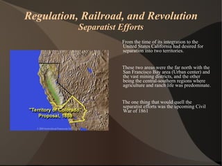 Regulation, Railroad, and Revolution Separatist Efforts From the time of its integration to the United States California had desired for separation into two territories.  These two areas were the far north with the San Francisco Bay area (Urban center) and the vast mining districts, and the other being the central-southern regions where agriculture and ranch life was predominate.  The one thing that would quell the separatist efforts was the upcoming Civil War of 1861 