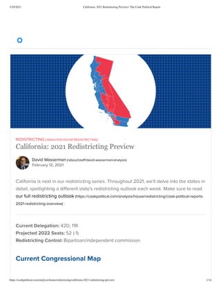 3/29/2021 California: 2021 Redistricting Preview | The Cook Political Report
https://cookpolitical.com/analysis/house/redistricting/california-2021-redistricting-preview 1/14
David Wasserman (/about/sta /david-wasserman/analysis)
February 12, 2021
REDISTRICTING (/ANALYSIS/HOUSE/REDISTRICTING)
California: 2021 Redistricting Preview
California is next in our redistricting series. Throughout 2021, we'll delve into the states in
detail, spotlighting a di erent state's redistricting outlook each week. Make sure to read
our full redistricting outlook (https://cookpolitical.com/analysis/house/redistricting/cook-political-reports-
2021-redistricting-overview) .
Current Delegation: 42D, 11R
Projected 2022 Seats: 52 (-1)
Redistricting Control: Bipartisan/independent commission
Current Congressional Map

 