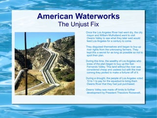 American Waterworks The Unjust Fix Once the Los Angeles River had went dry, the city mayor and William Mulholland went to visit Owens Valley to see what they later said would feed Los Angeles for a century to come. They disguised themselves and began to buy up river rights from the unknowing farmers. They kept this a secret for as long as possible so not to spoil their plan. During this time, the wealthy of Los Angeles who knew of the plan began to buy up the San Fernando Valley. This land without the river was considered cheap and useless but with the river coming they plotted to make a fortune off of it. During a drought, the people of Los Angeles voted 10 to 1 to pay for the aqueduct to bring them Owens River that they had just purchased. Owens Valley was made off limits to further development by President Theodore Roosevelt .  