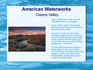 American Waterworks   Owens Valley Owens Valley was a little over 200 miles Northeast of Los Angeles.  It was a fertile valley of flourishing farmlands containing both the Owens River and Owens Lake. Its water sources were fed by the mountain ranges on both its east and west. The Serra Nevada and its large snow-capped mountains were just a couple miles away, and many of them reached over 14,000 feet. The flourishing farmlands of Owens Valley began to die once its water source had been funneled down to Los Angeles, and the land made into a National Park, making the residents unable to shift their land. 